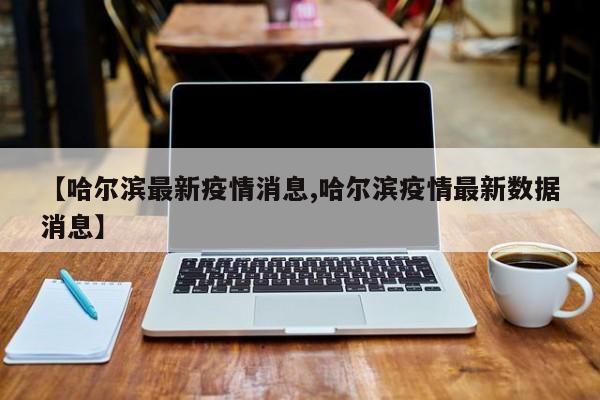 【哈尔滨最新疫情消息,哈尔滨疫情最新数据消息】