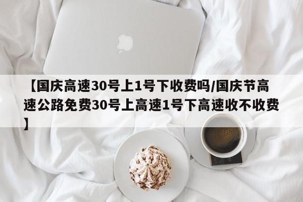 【国庆高速30号上1号下收费吗/国庆节高速公路免费30号上高速1号下高速收不收费】