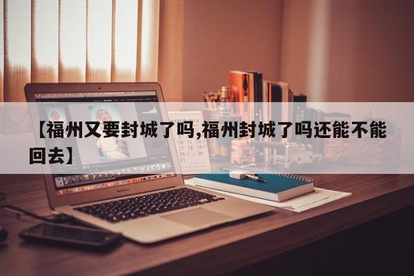 【福州又要封城了吗,福州封城了吗还能不能回去】