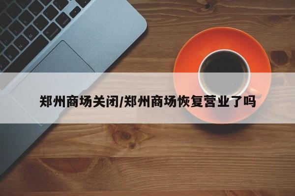 郑州商场关闭/郑州商场恢复营业了吗