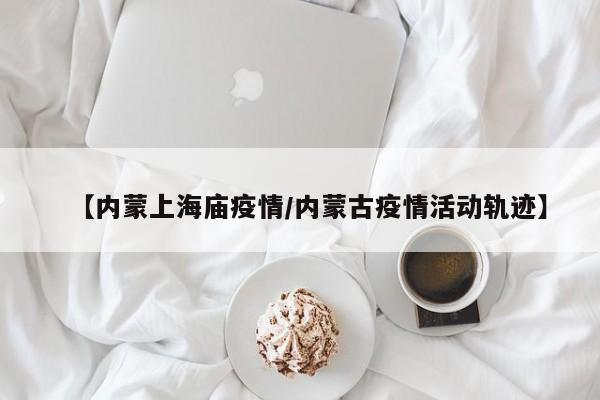 【内蒙上海庙疫情/内蒙古疫情活动轨迹】