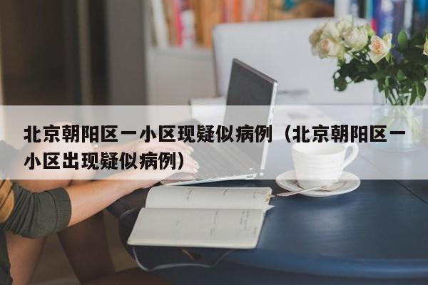 北京朝阳区一小区现疑似病例(北京朝阳区一小区出现疑似病例)