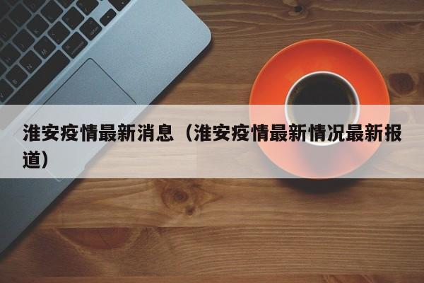 淮安疫情最新消息(淮安疫情最新情况最新报道)