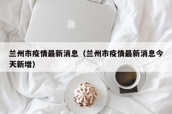 兰州市疫情最新消息(兰州市疫情最新消息今天新增)