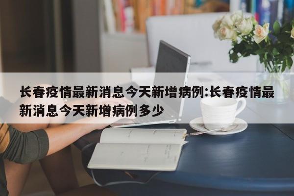 长春疫情最新消息今天新增病例:长春疫情最新消息今天新增病例多少