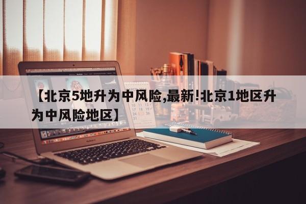 【北京5地升为中风险,最新!北京1地区升为中风险地区】