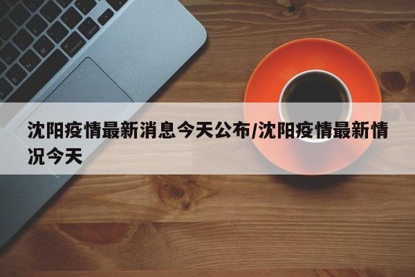 沈阳疫情最新消息今天公布/沈阳疫情最新情况今天