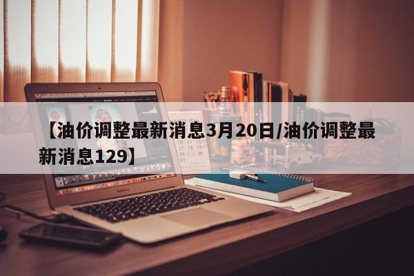 【油价调整最新消息3月20日/油价调整最新消息129】