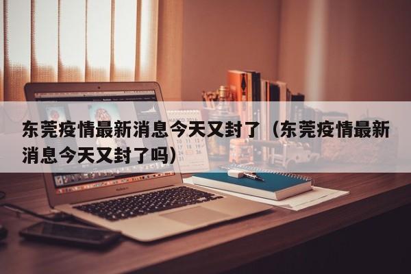 东莞疫情最新消息今天又封了(东莞疫情最新消息今天又封了吗)