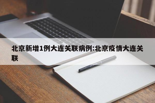 北京新增1例大连关联病例:北京疫情大连关联