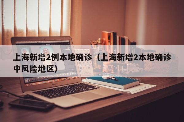 上海新增2例本地确诊（上海新增2本地确诊中风险地区）