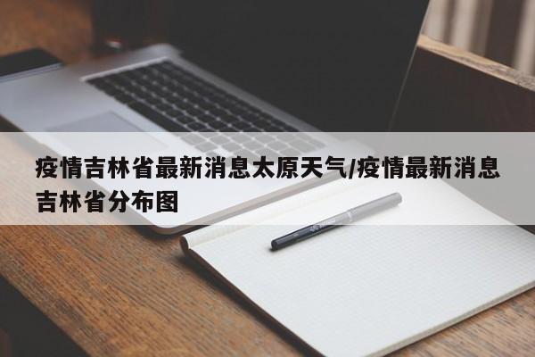 疫情吉林省最新消息太原天气/疫情最新消息吉林省分布图