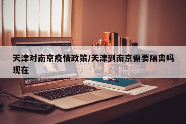 天津对南京疫情政策/天津到南京需要隔离吗现在