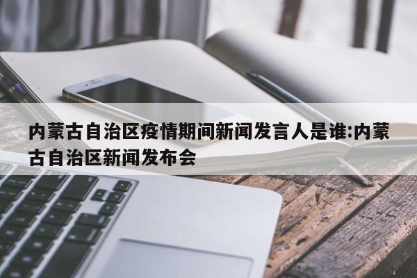 内蒙古自治区疫情期间新闻发言人是谁:内蒙古自治区新闻发布会