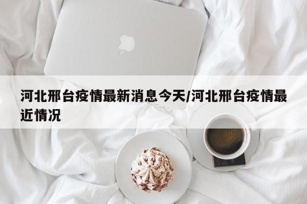 河北邢台疫情最新消息今天/河北邢台疫情最近情况