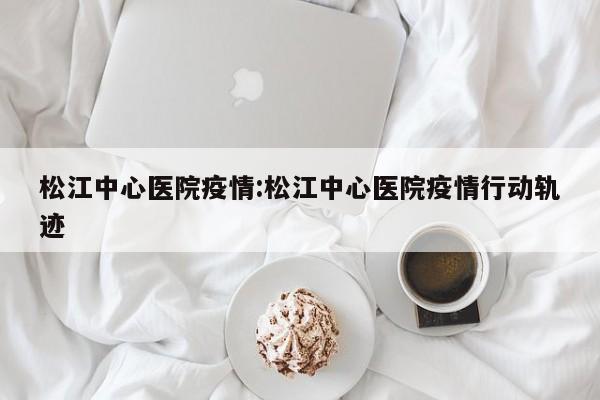 松江中心医院疫情:松江中心医院疫情行动轨迹