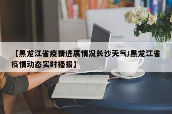 【黑龙江省疫情进展情况长沙天气/黑龙江省疫情动态实时播报】