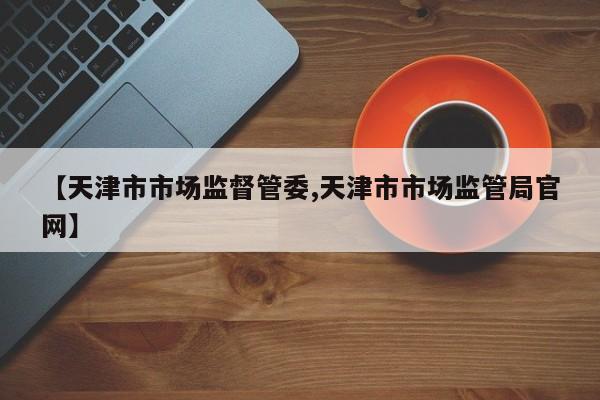 【天津市市场监督管委,天津市市场监管局官网】