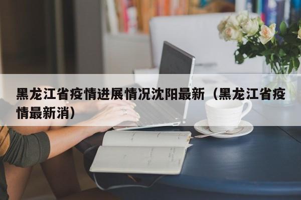 黑龙江省疫情进展情况沈阳最新(黑龙江省疫情最新消)