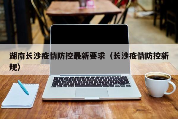 湖南长沙疫情防控最新要求（长沙疫情防控新规）