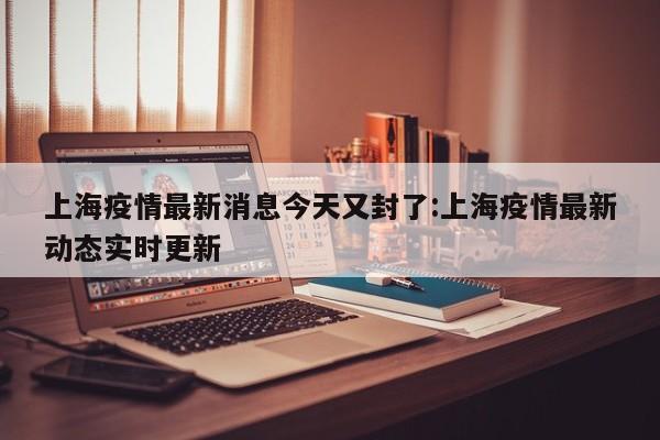 上海疫情最新消息今天又封了:上海疫情最新动态实时更新