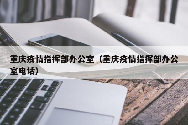 重庆疫情指挥部办公室（重庆疫情指挥部办公室电话）