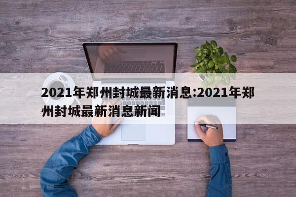 2021年郑州封城最新消息:2021年郑州封城最新消息新闻
