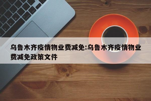 乌鲁木齐疫情物业费减免:乌鲁木齐疫情物业费减免政策文件
