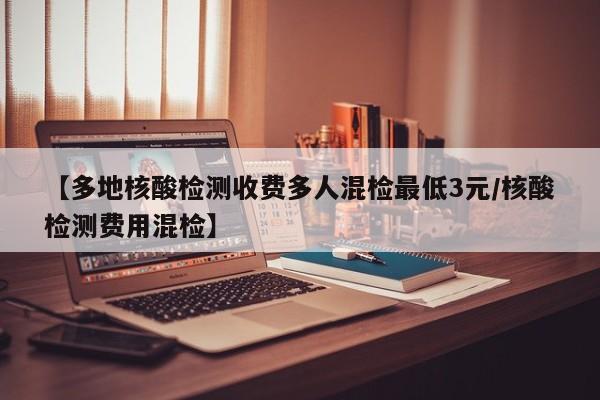 【多地核酸检测收费多人混检最低3元/核酸检测费用混检】