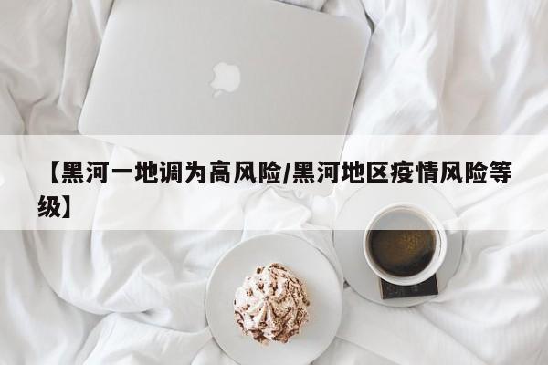 【黑河一地调为高风险/黑河地区疫情风险等级】