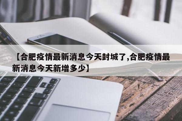 【合肥疫情最新消息今天封城了,合肥疫情最新消息今天新增多少】