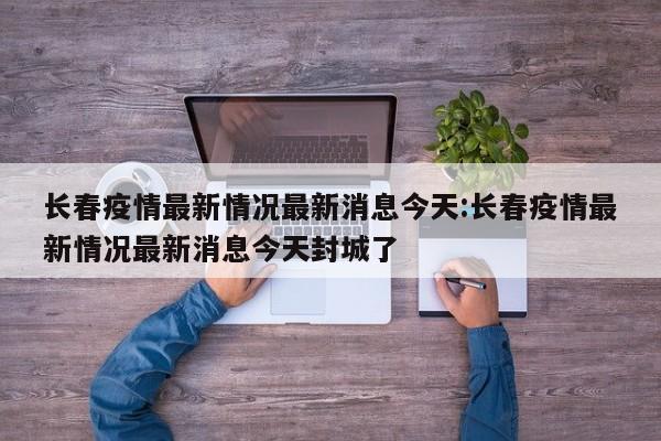 长春疫情最新情况最新消息今天:长春疫情最新情况最新消息今天封城了